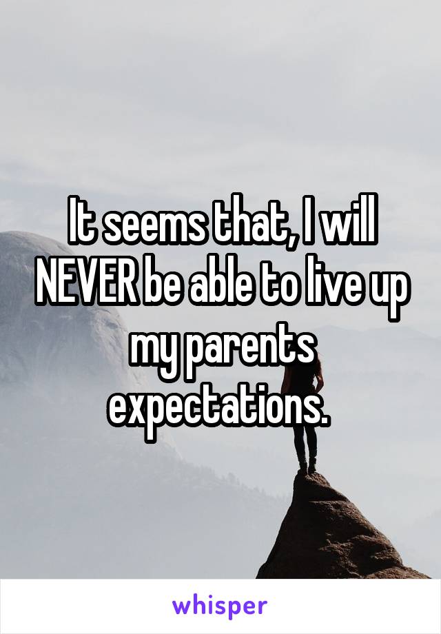 It seems that, I will NEVER be able to live up my parents expectations. 