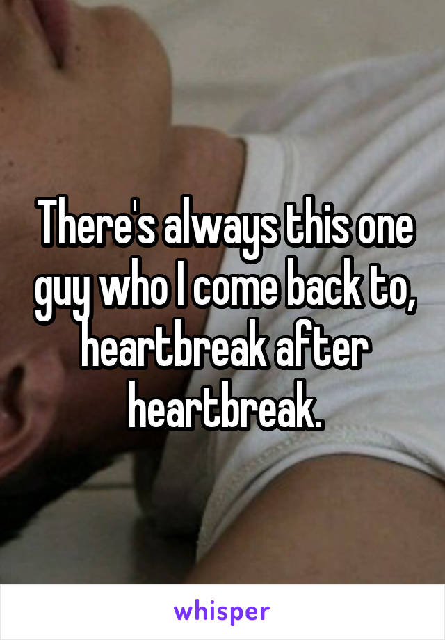 There's always this one guy who I come back to, heartbreak after heartbreak.