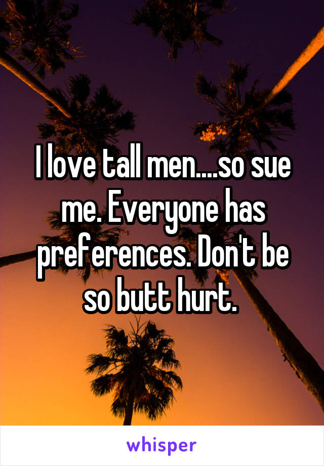 I love tall men....so sue me. Everyone has preferences. Don't be so butt hurt. 