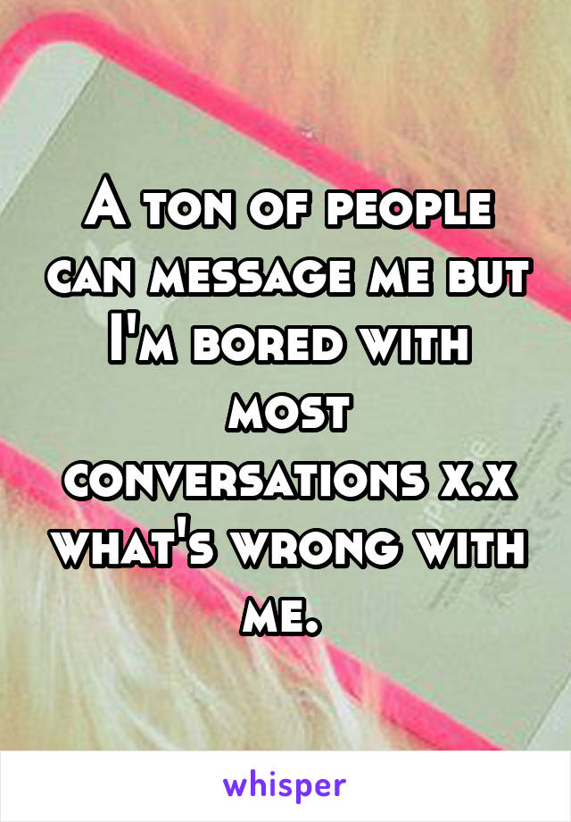 A ton of people can message me but I'm bored with most conversations x.x what's wrong with me. 
