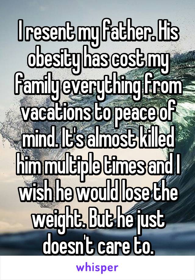 I resent my father. His obesity has cost my family everything from vacations to peace of mind. It's almost killed him multiple times and I wish he would lose the weight. But he just doesn't care to.