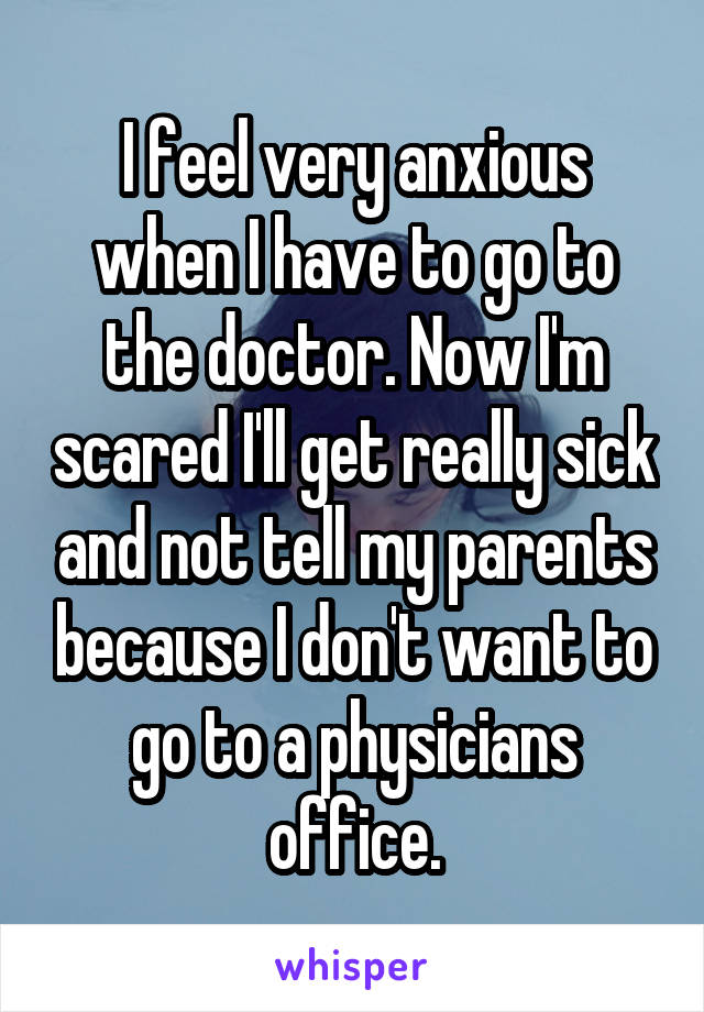 I feel very anxious when I have to go to the doctor. Now I'm scared I'll get really sick and not tell my parents because I don't want to go to a physicians office.