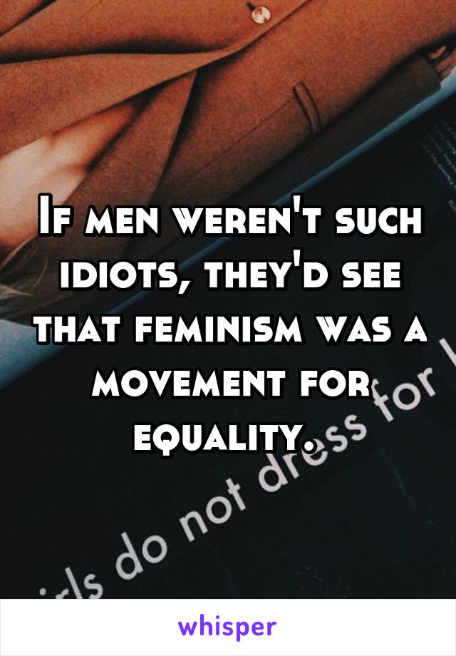 If men weren't such idiots, they'd see that feminism was a movement for equality. 