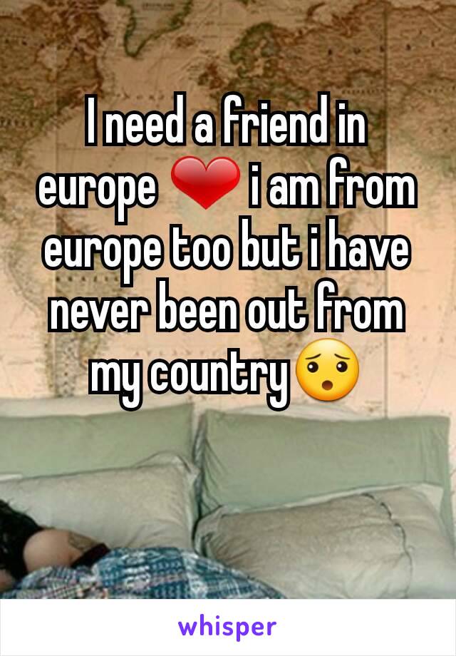 I need a friend in europe ❤ i am from europe too but i have never been out from my country😯