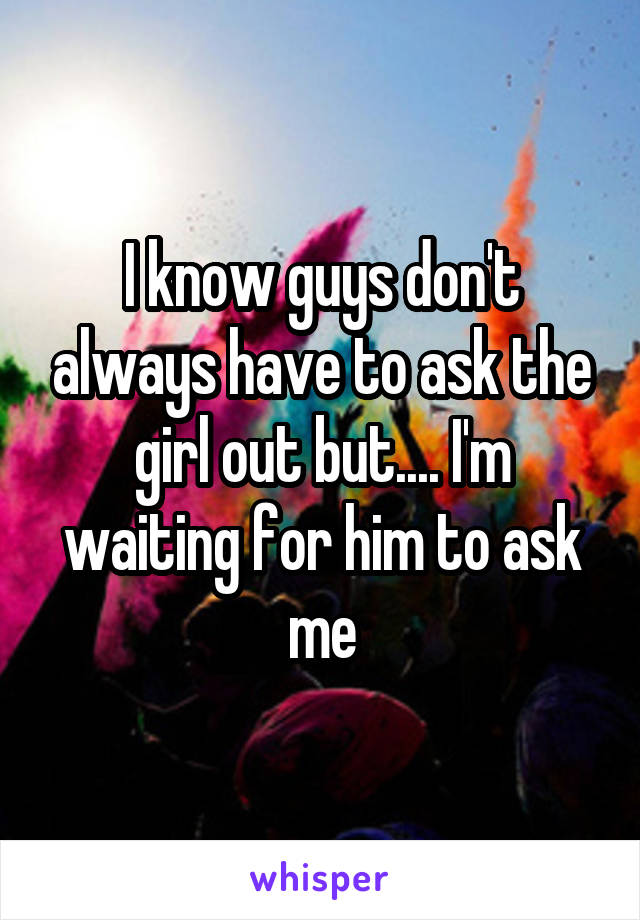 I know guys don't always have to ask the girl out but.... I'm waiting for him to ask me