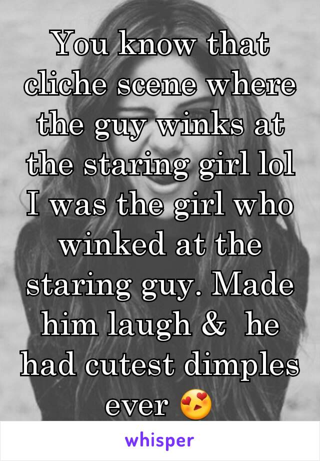 You know that cliche scene where the guy winks at the staring girl lol I was the girl who winked at the staring guy. Made him laugh &  he had cutest dimples ever 😍