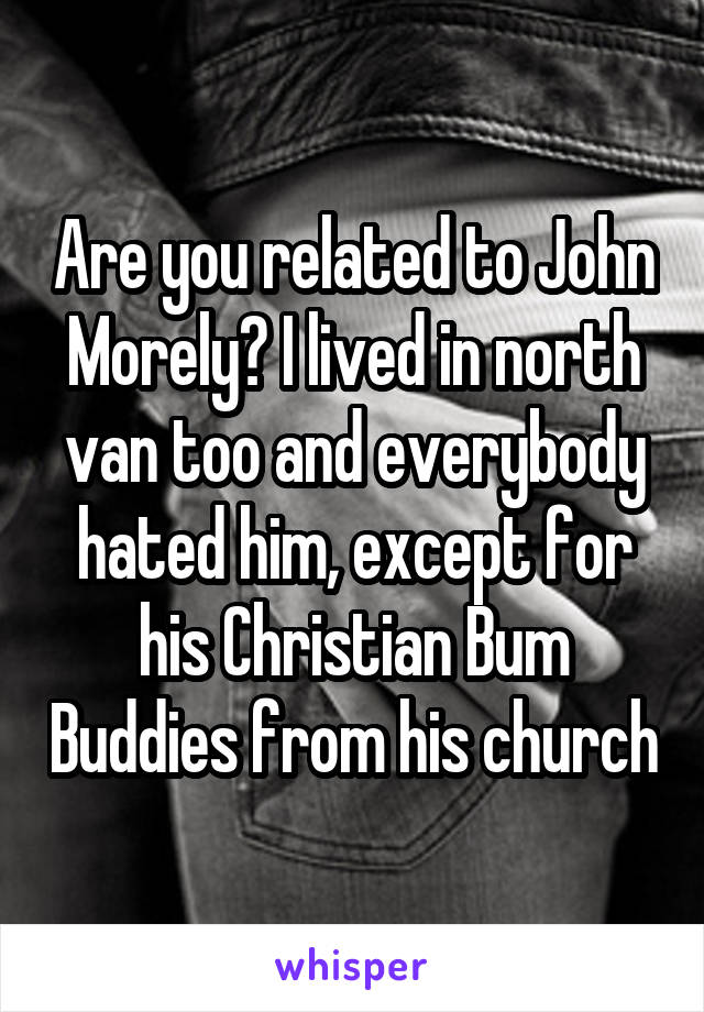 Are you related to John Morely? I lived in north van too and everybody hated him, except for his Christian Bum Buddies from his church