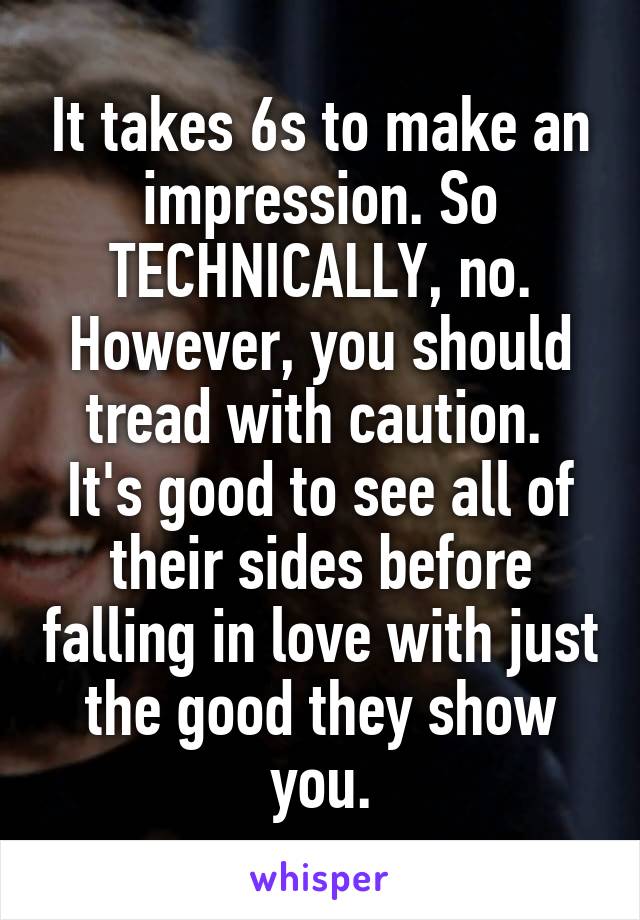 It takes 6s to make an impression. So TECHNICALLY, no. However, you should tread with caution. 
It's good to see all of their sides before falling in love with just the good they show you.