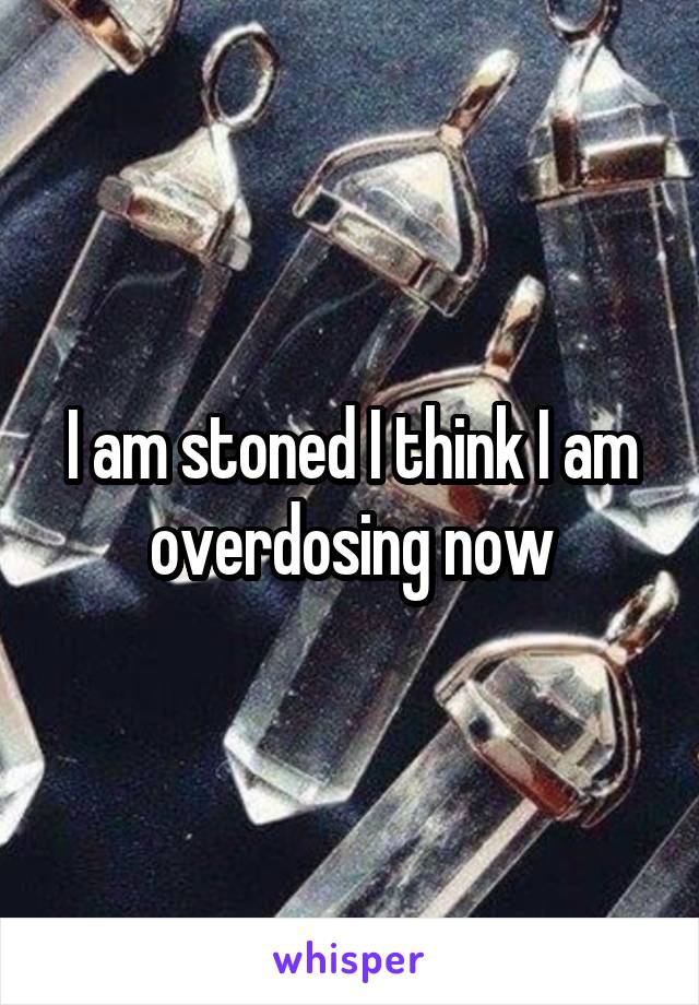 I am stoned I think I am overdosing now