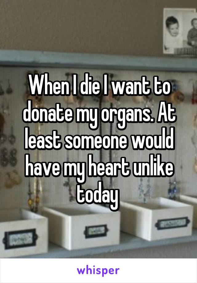 When I die I want to donate my organs. At least someone would have my heart unlike today 