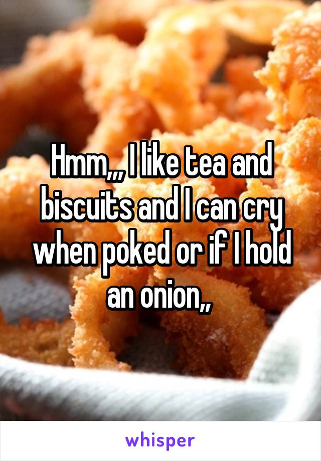 Hmm,,, I like tea and biscuits and I can cry when poked or if I hold an onion,, 