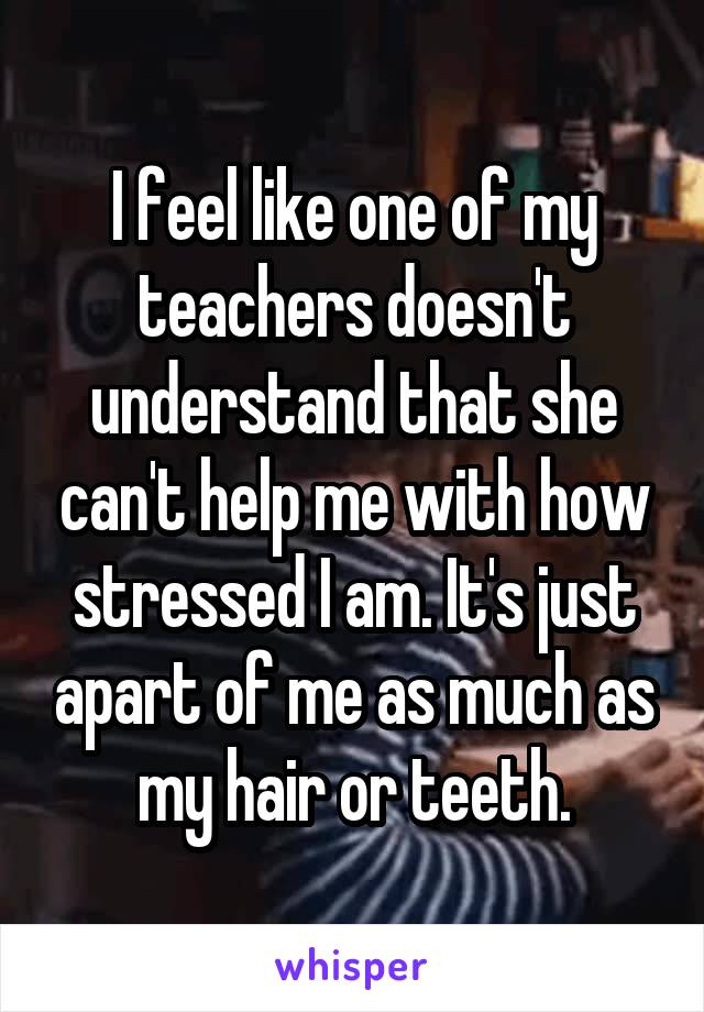 I feel like one of my teachers doesn't understand that she can't help me with how stressed I am. It's just apart of me as much as my hair or teeth.