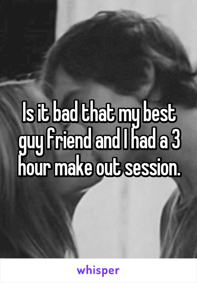 Is it bad that my best guy friend and I had a 3 hour make out session.