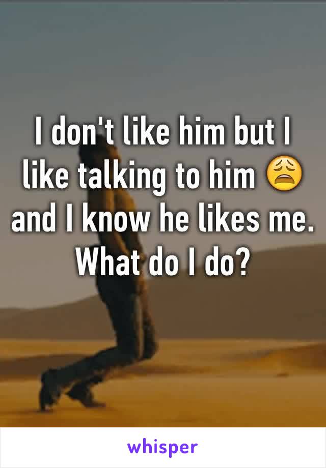 I don't like him but I like talking to him 😩 and I know he likes me. What do I do?