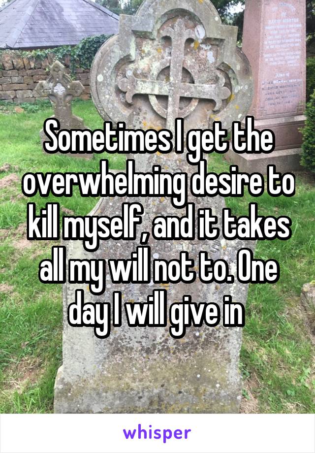 Sometimes I get the overwhelming desire to kill myself, and it takes all my will not to. One day I will give in 