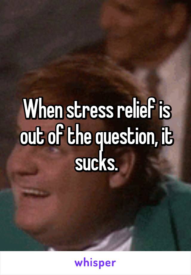 When stress relief is out of the question, it sucks.