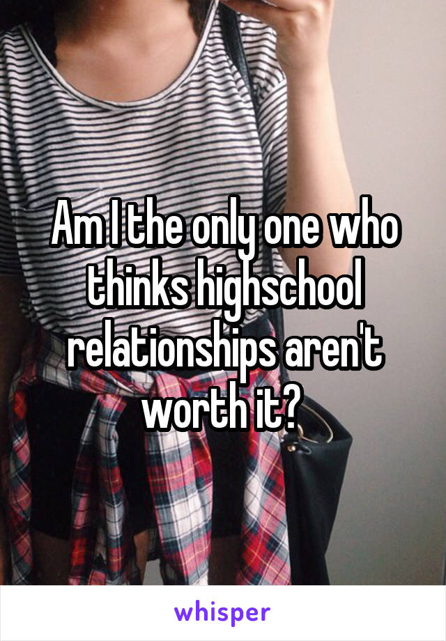 Am I the only one who thinks highschool relationships aren't worth it? 