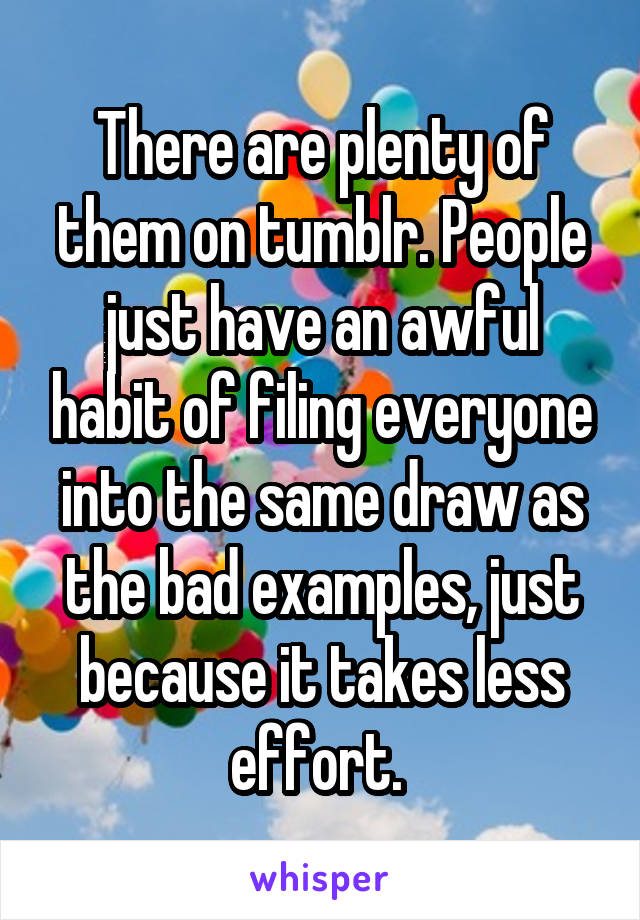 There are plenty of them on tumblr. People just have an awful habit of filing everyone into the same draw as the bad examples, just because it takes less effort. 