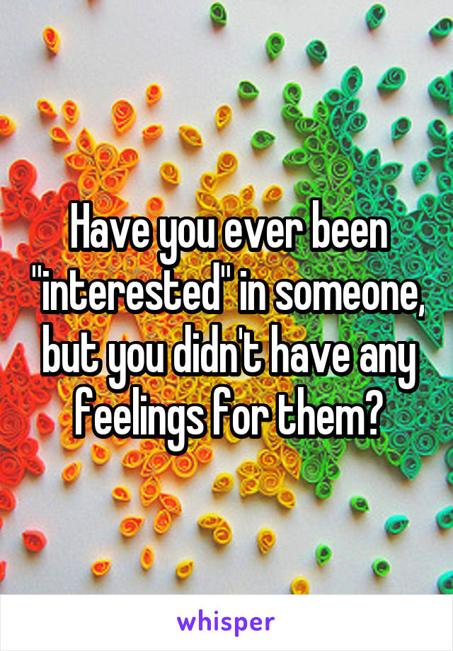 Have you ever been "interested" in someone, but you didn't have any feelings for them?