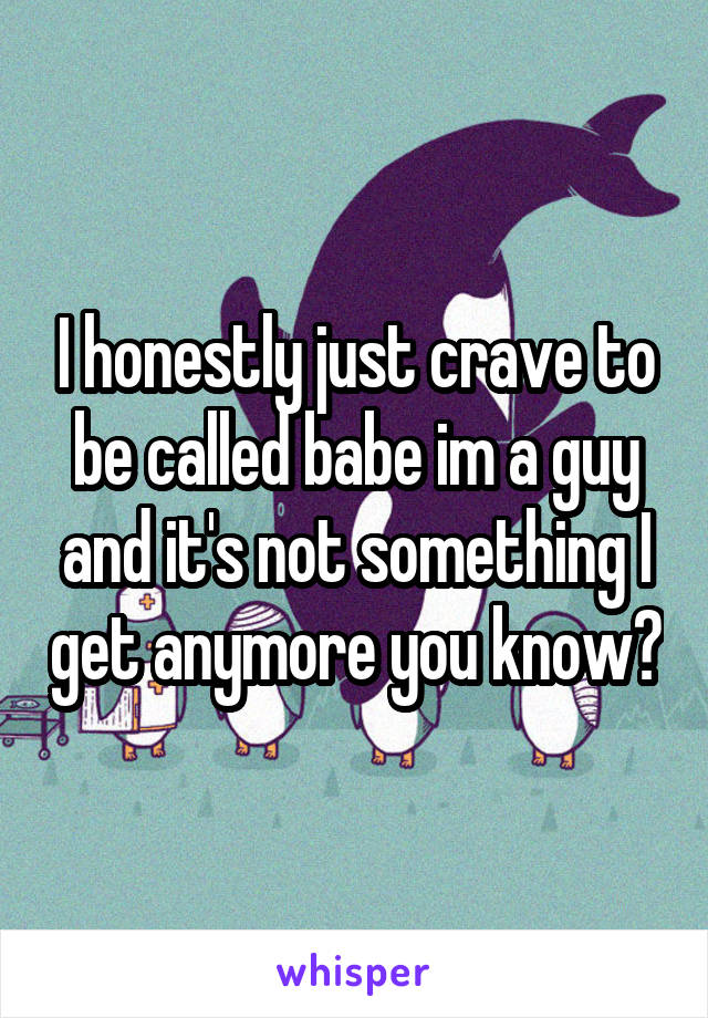 I honestly just crave to be called babe im a guy and it's not something I get anymore you know?