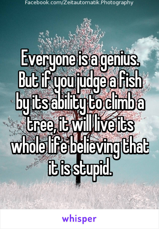 Everyone is a genius. But if you judge a fish by its ability to climb a tree, it will live its whole life believing that it is stupid.