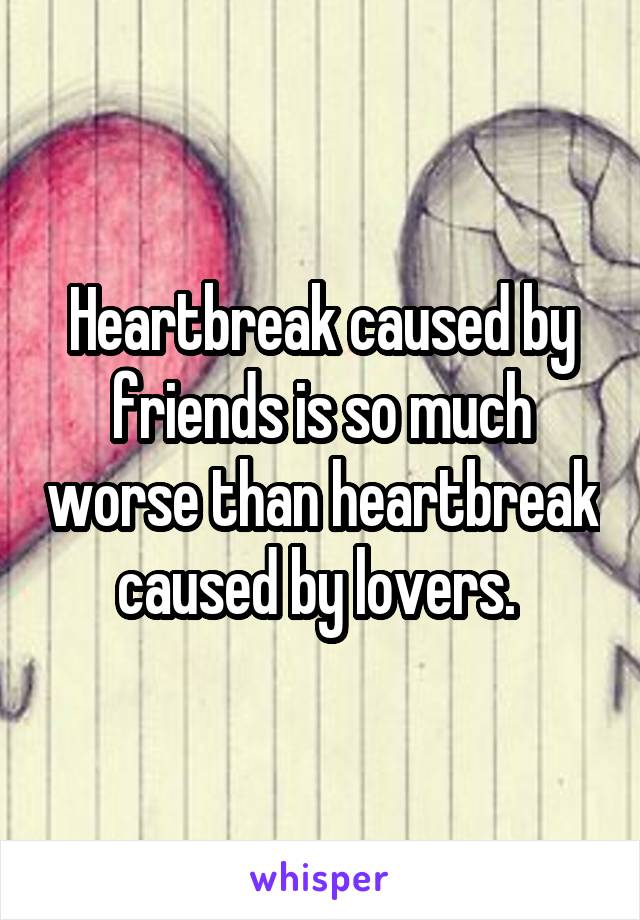 Heartbreak caused by friends is so much worse than heartbreak caused by lovers. 