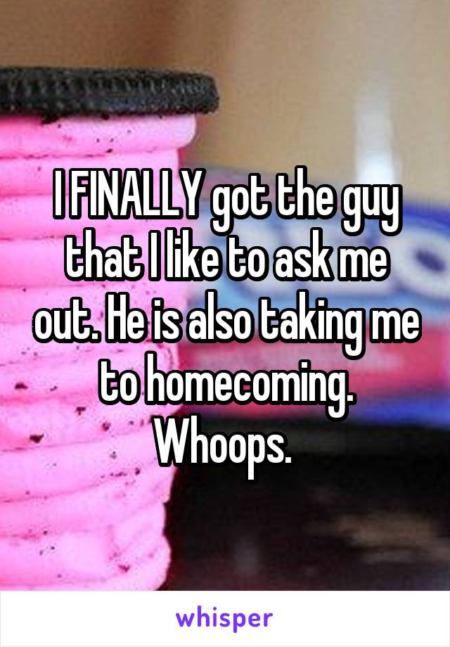 I FINALLY got the guy that I like to ask me out. He is also taking me to homecoming. Whoops. 