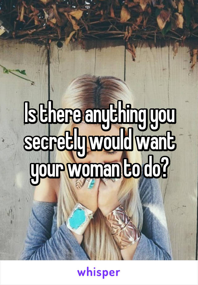 Is there anything you secretly would want your woman to do?