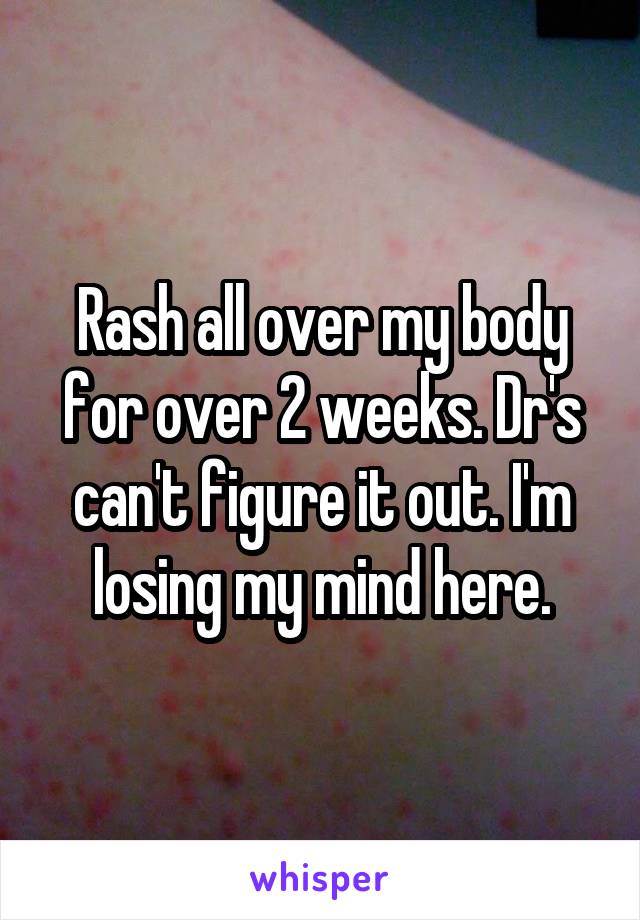 Rash all over my body for over 2 weeks. Dr's can't figure it out. I'm losing my mind here.