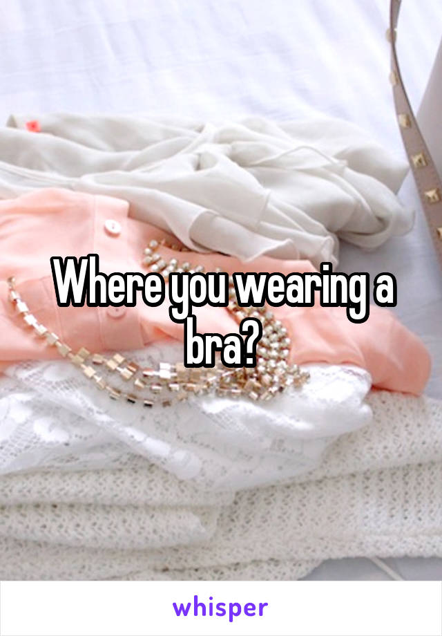 Where you wearing a bra?