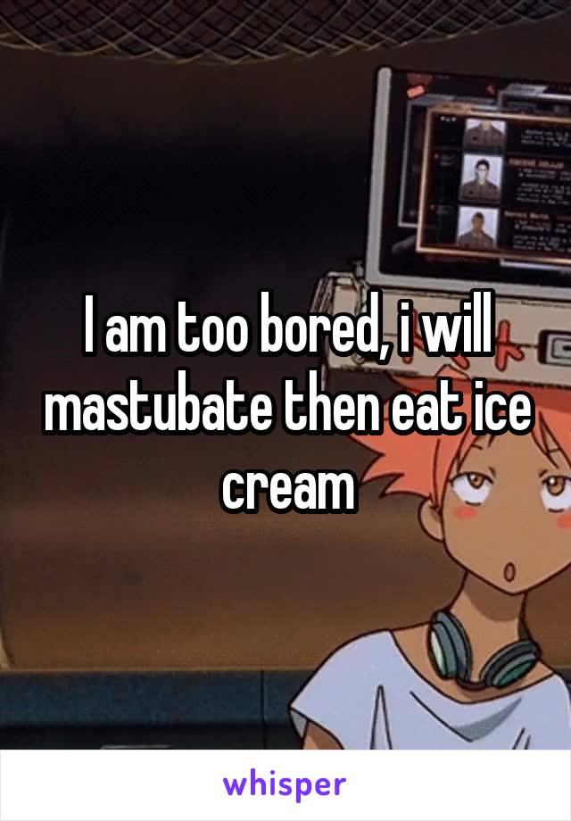 I am too bored, i will mastubate then eat ice cream