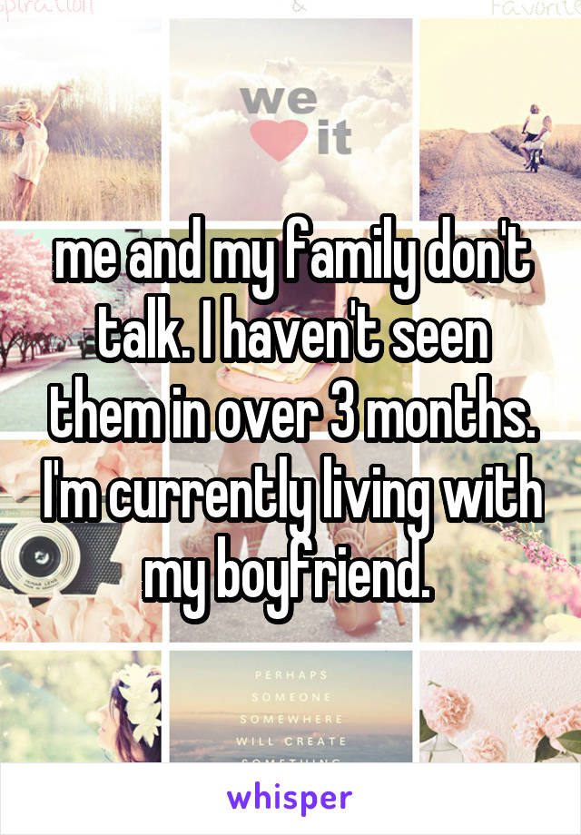 me and my family don't talk. I haven't seen them in over 3 months. I'm currently living with my boyfriend. 