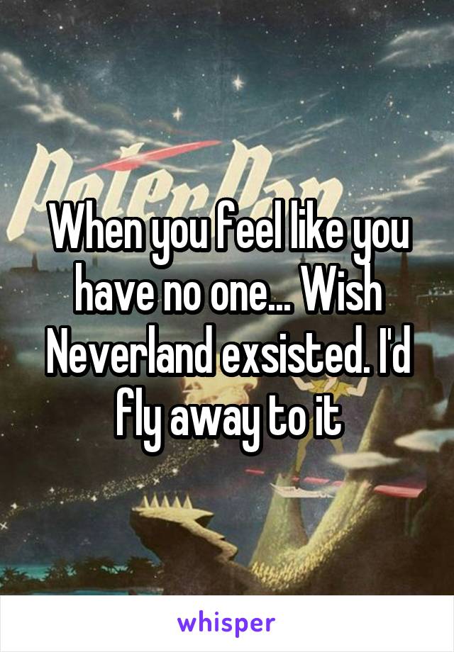 When you feel like you have no one... Wish Neverland exsisted. I'd fly away to it