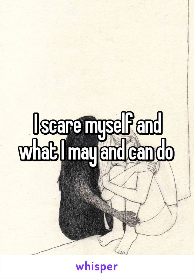 I scare myself and what I may and can do 