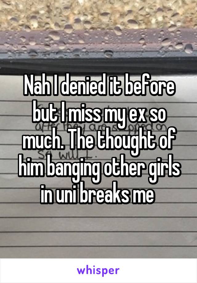 Nah I denied it before but I miss my ex so much. The thought of him banging other girls in uni breaks me 