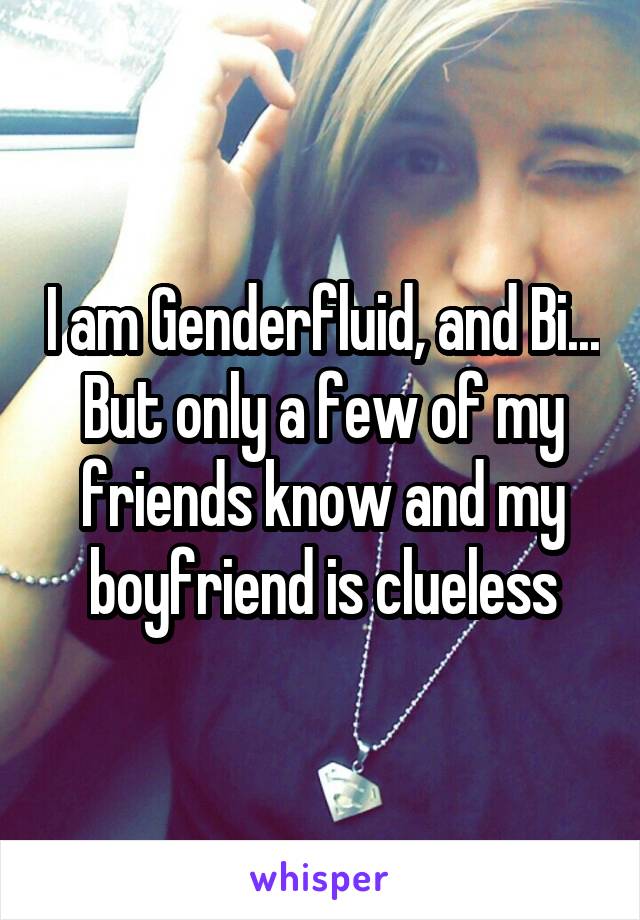I am Genderfluid, and Bi... But only a few of my friends know and my boyfriend is clueless