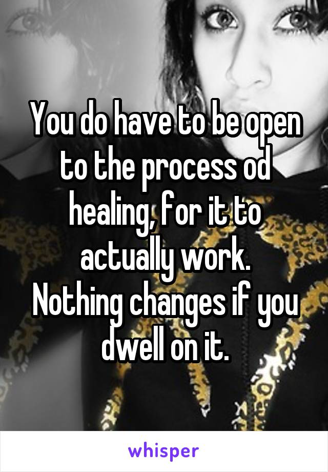 You do have to be open to the process od healing, for it to actually work.
Nothing changes if you dwell on it.