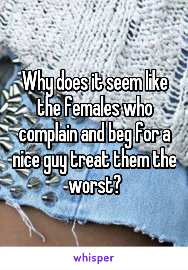 Why does it seem like the females who complain and beg for a nice guy treat them the worst?