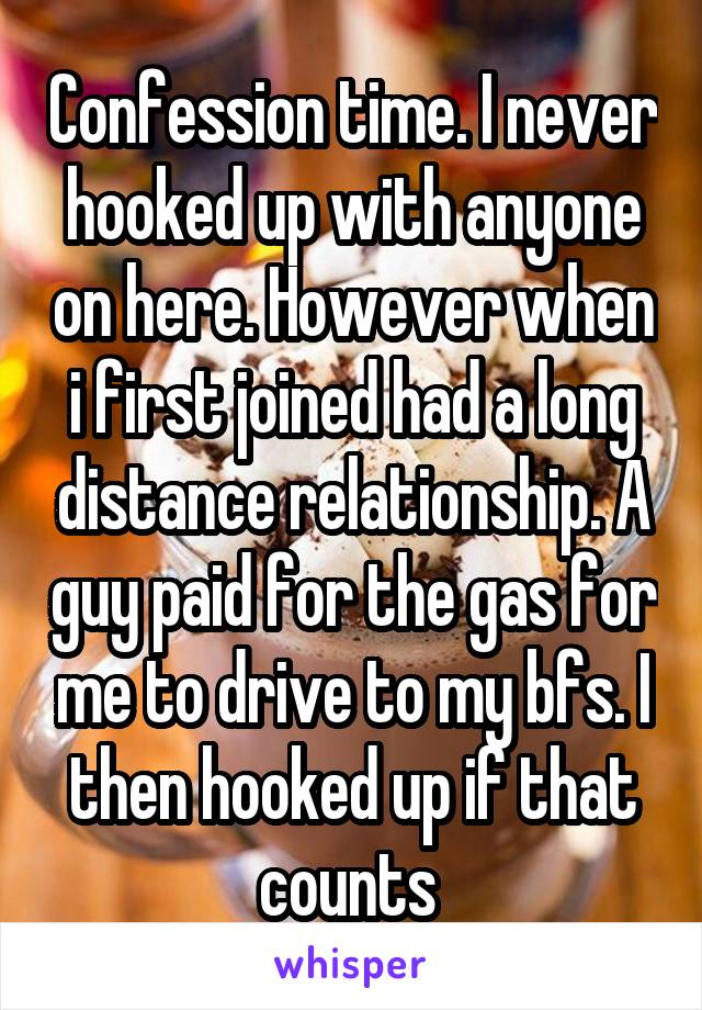 Confession time. I never hooked up with anyone on here. However when i first joined had a long distance relationship. A guy paid for the gas for me to drive to my bfs. I then hooked up if that counts 