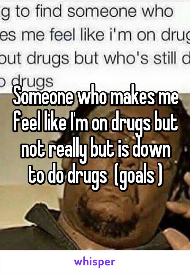 Someone who makes me feel like I'm on drugs but not really but is down to do drugs  (goals )