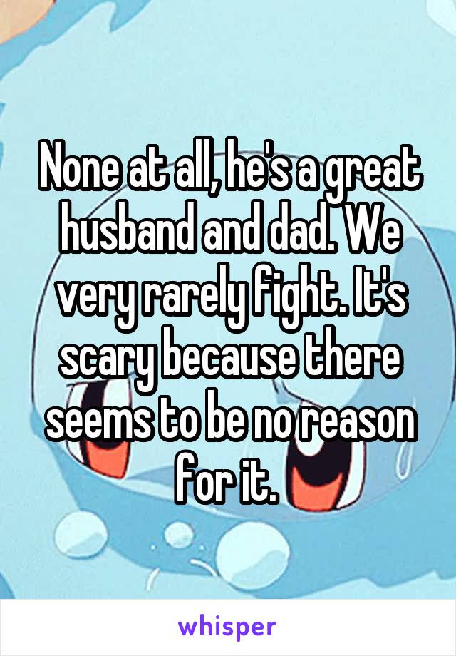None at all, he's a great husband and dad. We very rarely fight. It's scary because there seems to be no reason for it. 