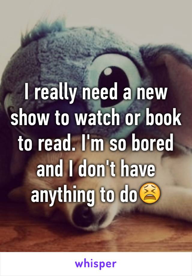 I really need a new show to watch or book to read. I'm so bored and I don't have anything to do😫