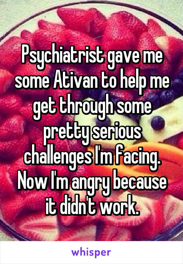 Psychiatrist gave me some Ativan to help me get through some pretty serious challenges I'm facing. Now I'm angry because it didn't work.