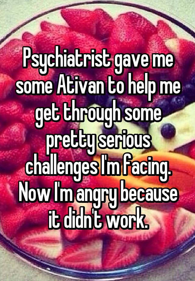 Psychiatrist gave me some Ativan to help me get through some pretty serious challenges I'm facing. Now I'm angry because it didn't work.