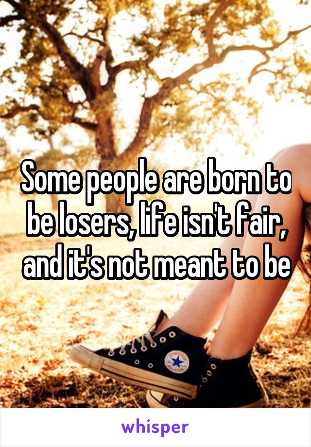 Some people are born to be losers, life isn't fair, and it's not meant to be