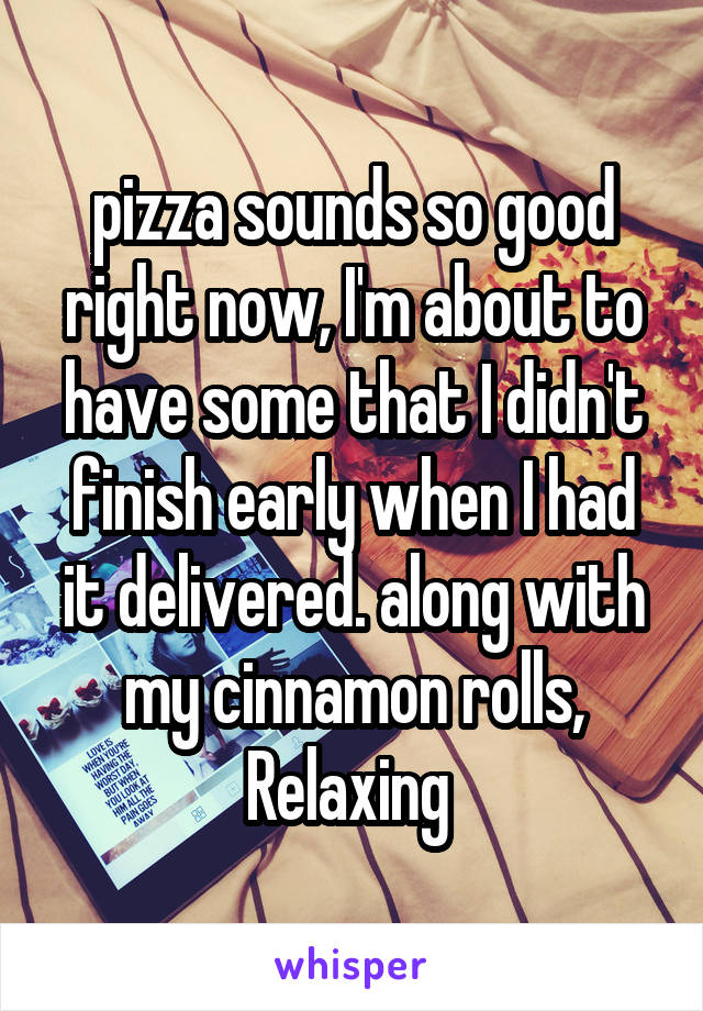 pizza sounds so good right now, I'm about to have some that I didn't finish early when I had it delivered. along with my cinnamon rolls, Relaxing 