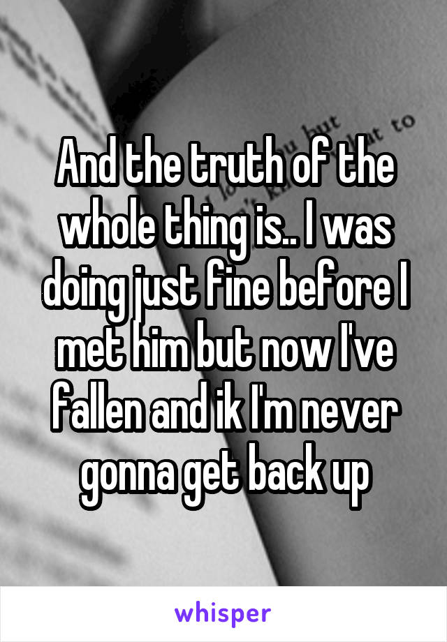 And the truth of the whole thing is.. I was doing just fine before I met him but now I've fallen and ik I'm never gonna get back up