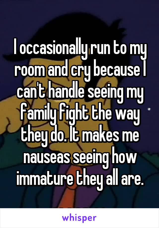 I occasionally run to my room and cry because I can't handle seeing my family fight the way they do. It makes me nauseas seeing how immature they all are.