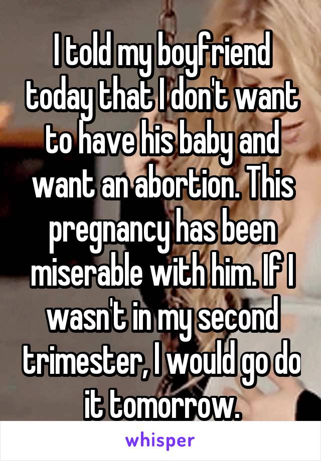 I told my boyfriend today that I don't want to have his baby and want an abortion. This pregnancy has been miserable with him. If I wasn't in my second trimester, I would go do it tomorrow.