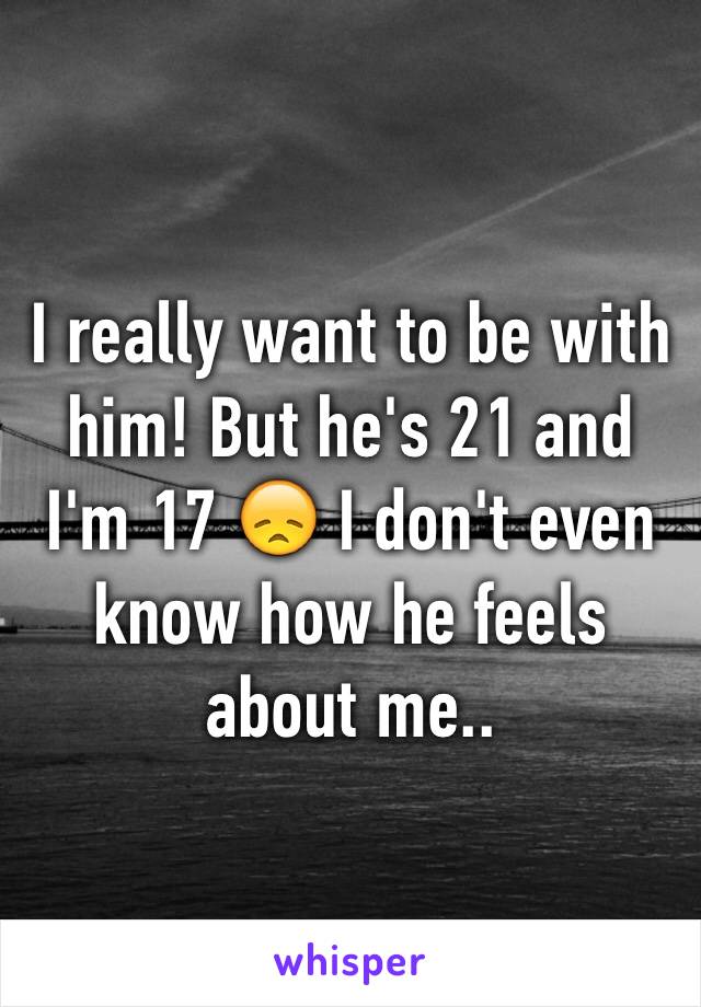 I really want to be with him! But he's 21 and I'm 17 😞 I don't even know how he feels about me.. 